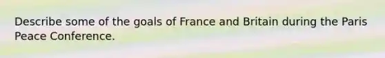 Describe some of the goals of France and Britain during the Paris Peace Conference.