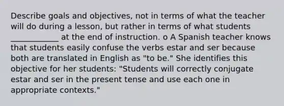 Describe goals and objectives, not in terms of what the teacher will do during a lesson, but rather in terms of what students ____________ at the end of instruction. o A Spanish teacher knows that students easily confuse the verbs estar and ser because both are translated in English as "to be." She identifies this objective for her students: "Students will correctly conjugate estar and ser in the present tense and use each one in appropriate contexts."