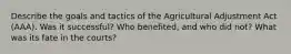 Describe the goals and tactics of the Agricultural Adjustment Act (AAA). Was it successful? Who benefited, and who did not? What was its fate in the courts?