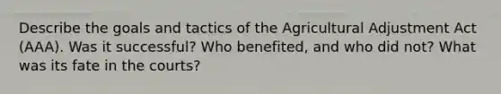 Describe the goals and tactics of the Agricultural Adjustment Act (AAA). Was it successful? Who benefited, and who did not? What was its fate in the courts?