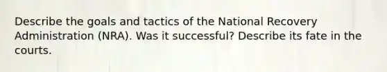 Describe the goals and tactics of the National Recovery Administration (NRA). Was it successful? Describe its fate in the courts.