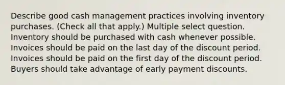 Describe good cash management practices involving inventory purchases. (Check all that apply.) Multiple select question. Inventory should be purchased with cash whenever possible. Invoices should be paid on the last day of the discount period. Invoices should be paid on the first day of the discount period. Buyers should take advantage of early payment discounts.