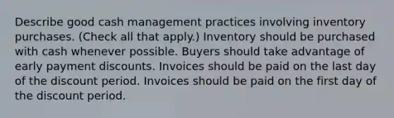 Describe good cash management practices involving inventory purchases. (Check all that apply.) Inventory should be purchased with cash whenever possible. Buyers should take advantage of early payment discounts. Invoices should be paid on the last day of the discount period. Invoices should be paid on the first day of the discount period.