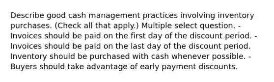 Describe good cash management practices involving inventory purchases. (Check all that apply.) Multiple select question. -Invoices should be paid on the first day of the discount period. -Invoices should be paid on the last day of the discount period. Inventory should be purchased with cash whenever possible. -Buyers should take advantage of early payment discounts.