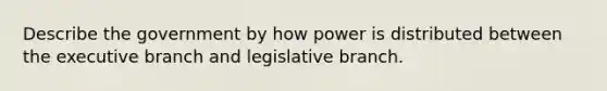 Describe the government by how power is distributed between the executive branch and legislative branch.