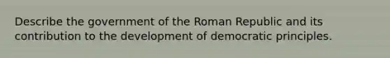 Describe the government of the Roman Republic and its contribution to the development of democratic principles.