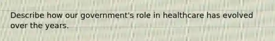 Describe how our government's role in healthcare has evolved over the years.