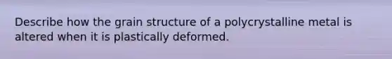 Describe how the grain structure of a polycrystalline metal is altered when it is plastically deformed.