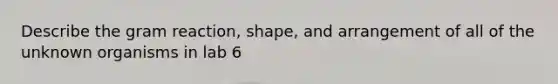 Describe the gram reaction, shape, and arrangement of all of the unknown organisms in lab 6