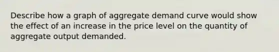 Describe how a graph of aggregate demand curve would show the effect of an increase in the price level on the quantity of aggregate output demanded.