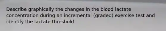 Describe graphically the changes in the blood lactate concentration during an incremental (graded) exercise test and identify the lactate threshold