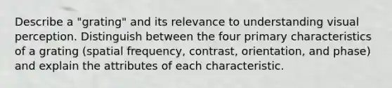 Describe a "grating" and its relevance to understanding visual perception. Distinguish between the four primary characteristics of a grating (spatial frequency, contrast, orientation, and phase) and explain the attributes of each characteristic.