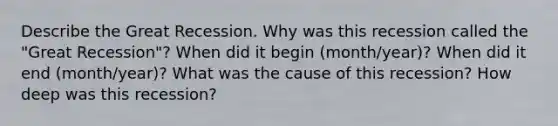 Describe the Great Recession. Why was this recession called the "Great Recession"? When did it begin (month/year)? When did it end (month/year)? What was the cause of this recession? How deep was this recession?