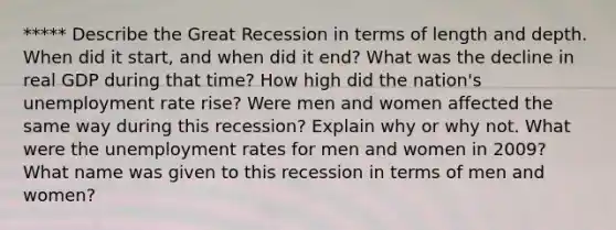 ***** Describe the Great Recession in terms of length and depth. When did it start, and when did it end? What was the decline in real GDP during that time? How high did the nation's unemployment rate rise? Were men and women affected the same way during this recession? Explain why or why not. What were the unemployment rates for men and women in 2009? What name was given to this recession in terms of men and women?