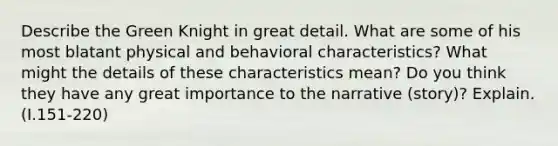 Describe the Green Knight in great detail. What are some of his most blatant physical and behavioral characteristics? What might the details of these characteristics mean? Do you think they have any great importance to the narrative (story)? Explain. (I.151-220)