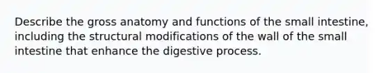 Describe the gross anatomy and functions of the small intestine, including the structural modifications of the wall of the small intestine that enhance the digestive process.