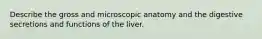 Describe the gross and microscopic anatomy and the digestive secretions and functions of the liver.