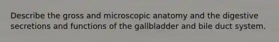 Describe the gross and microscopic anatomy and the digestive secretions and functions of the gallbladder and bile duct system.