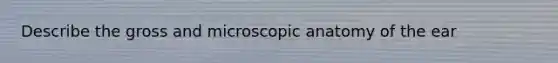 Describe the gross and microscopic anatomy of the ear