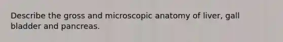 Describe the gross and microscopic anatomy of liver, gall bladder and pancreas.