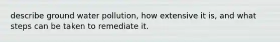 describe ground water pollution, how extensive it is, and what steps can be taken to remediate it.