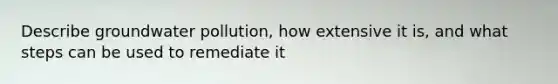 Describe groundwater pollution, how extensive it is, and what steps can be used to remediate it