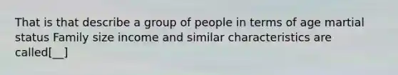 That is that describe a group of people in terms of age martial status Family size income and similar characteristics are called[__]