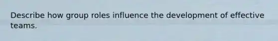 Describe how group roles influence the development of effective teams.