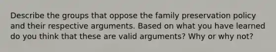 Describe the groups that oppose the family preservation policy and their respective arguments. Based on what you have learned do you think that these are valid arguments? Why or why not?