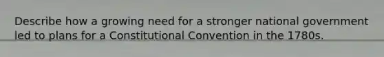 Describe how a growing need for a stronger national government led to plans for a Constitutional Convention in the 1780s.