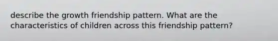 describe the growth friendship pattern. What are the characteristics of children across this friendship pattern?