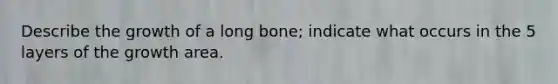 Describe the growth of a long bone; indicate what occurs in the 5 layers of the growth area.