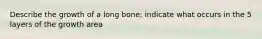 Describe the growth of a long bone; indicate what occurs in the 5 layers of the growth area