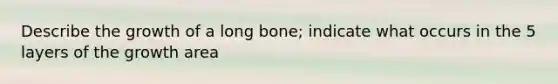 Describe the growth of a long bone; indicate what occurs in the 5 layers of the growth area