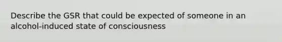 Describe the GSR that could be expected of someone in an alcohol-induced state of consciousness