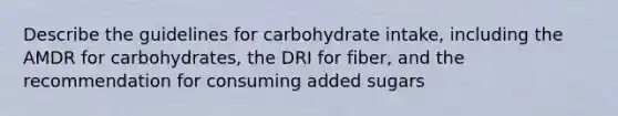 Describe the guidelines for carbohydrate intake, including the AMDR for carbohydrates, the DRI for fiber, and the recommendation for consuming added sugars