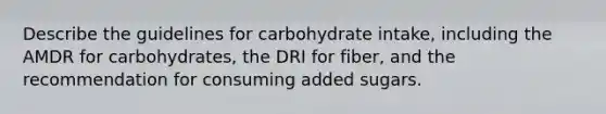 Describe the guidelines for carbohydrate intake, including the AMDR for carbohydrates, the DRI for fiber, and the recommendation for consuming added sugars.