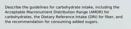 Describe the guidelines for carbohydrate intake, including the Acceptable Macronutrient Distribution Range (AMDR) for carbohydrates, the Dietary Reference Intake (DRI) for fiber, and the recommendation for consuming added sugars.