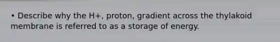 • Describe why the H+, proton, gradient across the thylakoid membrane is referred to as a storage of energy.