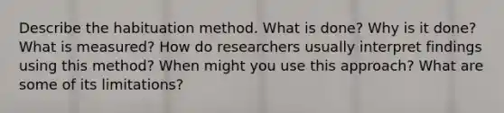 Describe the habituation method. What is done? Why is it done? What is measured? How do researchers usually interpret findings using this method? When might you use this approach? What are some of its limitations?