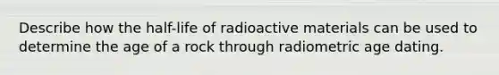 Describe how the half-life of radioactive materials can be used to determine the age of a rock through radiometric age dating.