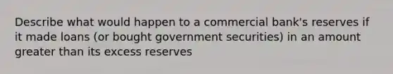 Describe what would happen to a commercial bank's reserves if it made loans (or bought government securities) in an amount greater than its excess reserves