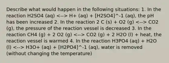 Describe what would happen in the following situations: 1. In the reaction H2SO4 (aq) H+ (aq) + [H2SO4]^-1 (aq), the pH has been increased 2. In the reaction 2 C (s) + O2 (g) CO2 (g), the pressure of the reaction vessel is decreased 3. In the reaction CH4 (g) + 2 O2 (g) CO2 (g) + 2 H2O (l) + heat, the reaction vessel is warmed 4. In the reaction H3PO4 (aq) + H2O (l) H3O+ (aq) + [H2PO4]^-1 (aq), water is removed (without changing the temperature)