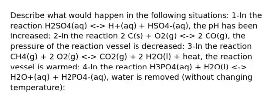 Describe what would happen in the following situations: 1-In the reaction H2SO4(aq) H+(aq) + HSO4-(aq), the pH has been increased: 2-In the reaction 2 C(s) + O2(g) 2 CO(g), the pressure of the reaction vessel is decreased: 3-In the reaction CH4(g) + 2 O2(g) CO2(g) + 2 H2O(l) + heat, the reaction vessel is warmed: 4-In the reaction H3PO4(aq) + H2O(l) H2O+(aq) + H2PO4-(aq), water is removed (without changing temperature):