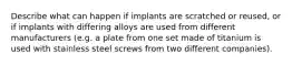 Describe what can happen if implants are scratched or reused, or if implants with differing alloys are used from different manufacturers (e.g. a plate from one set made of titanium is used with stainless steel screws from two different companies).