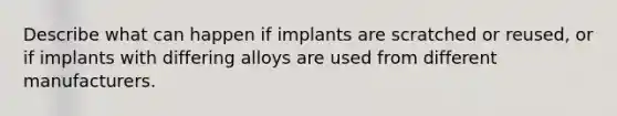 Describe what can happen if implants are scratched or reused, or if implants with differing alloys are used from different manufacturers.