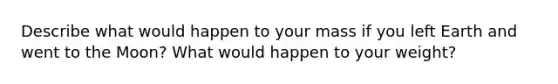 Describe what would happen to your mass if you left Earth and went to the Moon? What would happen to your weight?