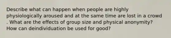 Describe what can happen when people are highly physiologically aroused and at the same time are lost in a crowd . What are the effects of group size and physical anonymity? How can deindividuation be used for good?