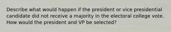 Describe what would happen if the president or vice presidential candidate did not receive a majority in the electoral college vote. How would the president and VP be selected?