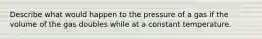 Describe what would happen to the pressure of a gas if the volume of the gas doubles while at a constant temperature.